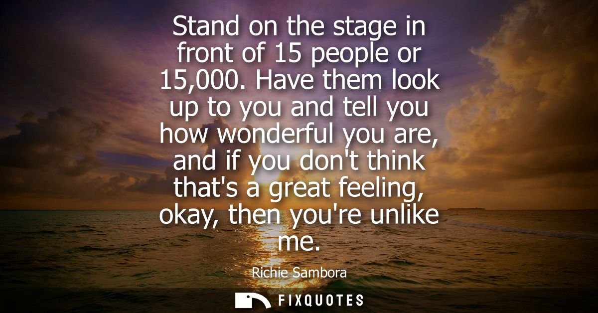 Stand on the stage in front of 15 people or 15,000. Have them look up to you and tell you how wonderful you are, and if 
