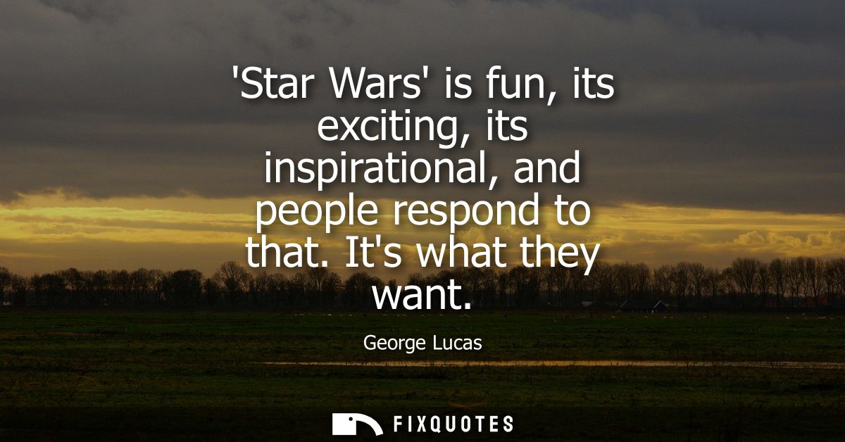 Star Wars is fun, its exciting, its inspirational, and people respond to that. Its what they want