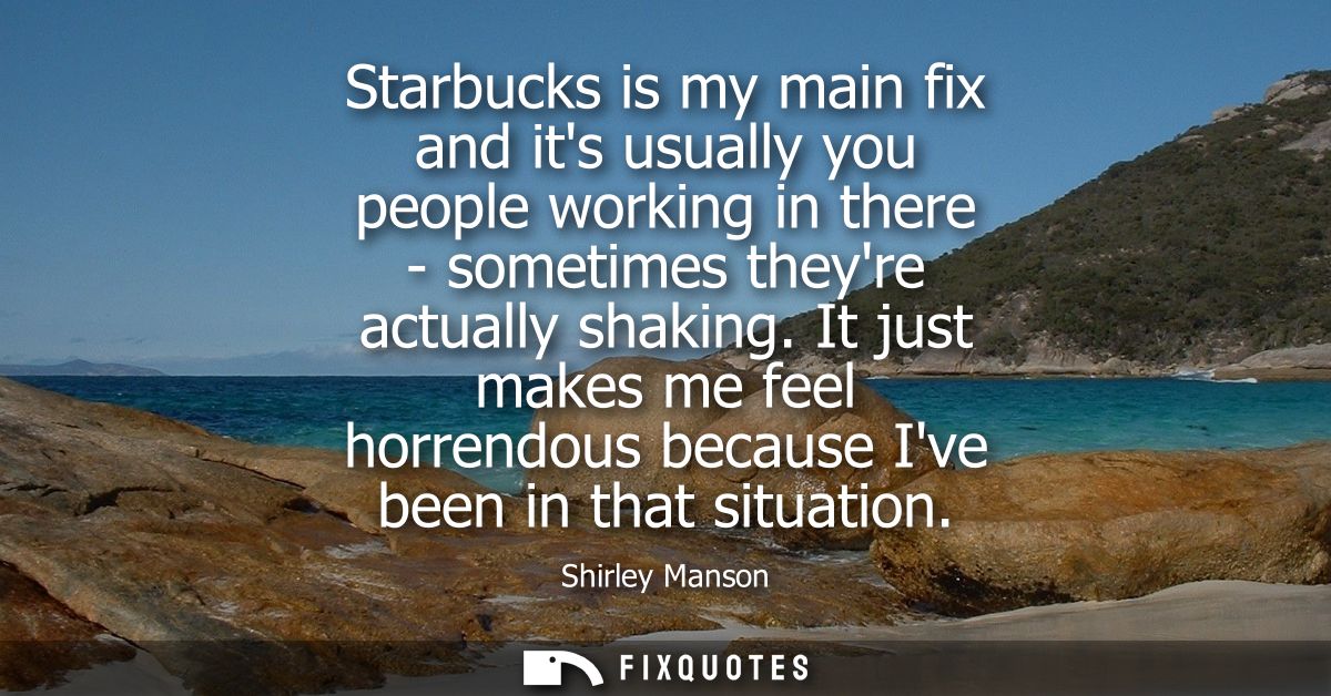 Starbucks is my main fix and its usually you people working in there - sometimes theyre actually shaking.