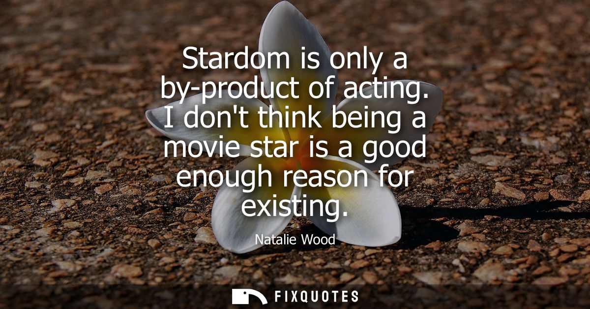 Stardom is only a by-product of acting. I dont think being a movie star is a good enough reason for existing