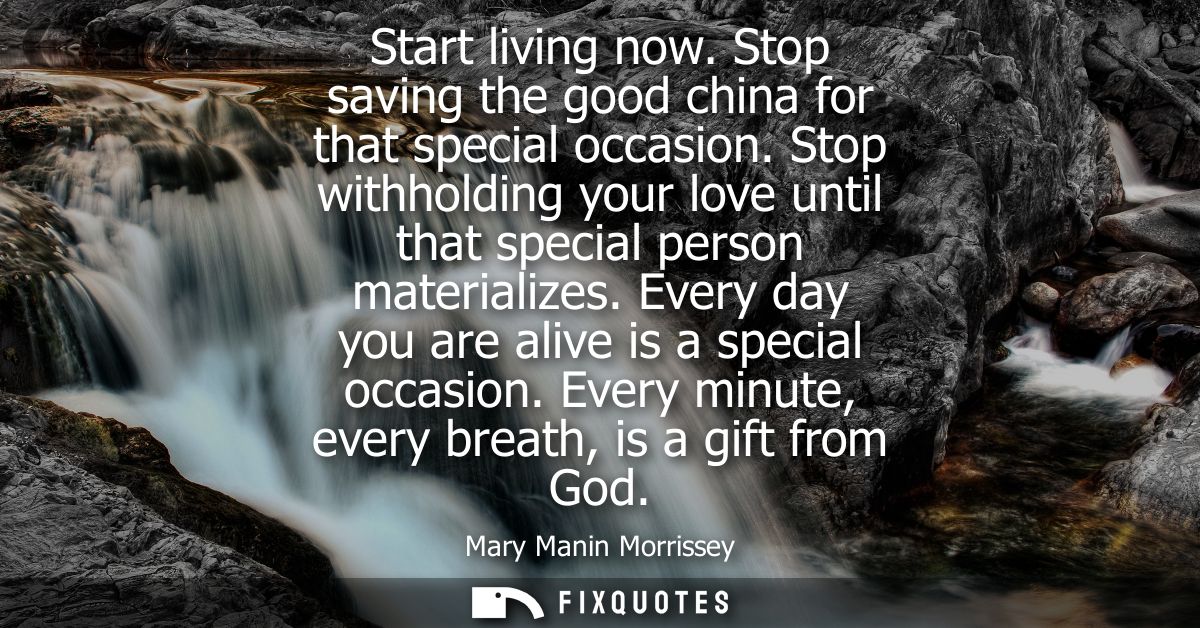 Start living now. Stop saving the good china for that special occasion. Stop withholding your love until that special pe