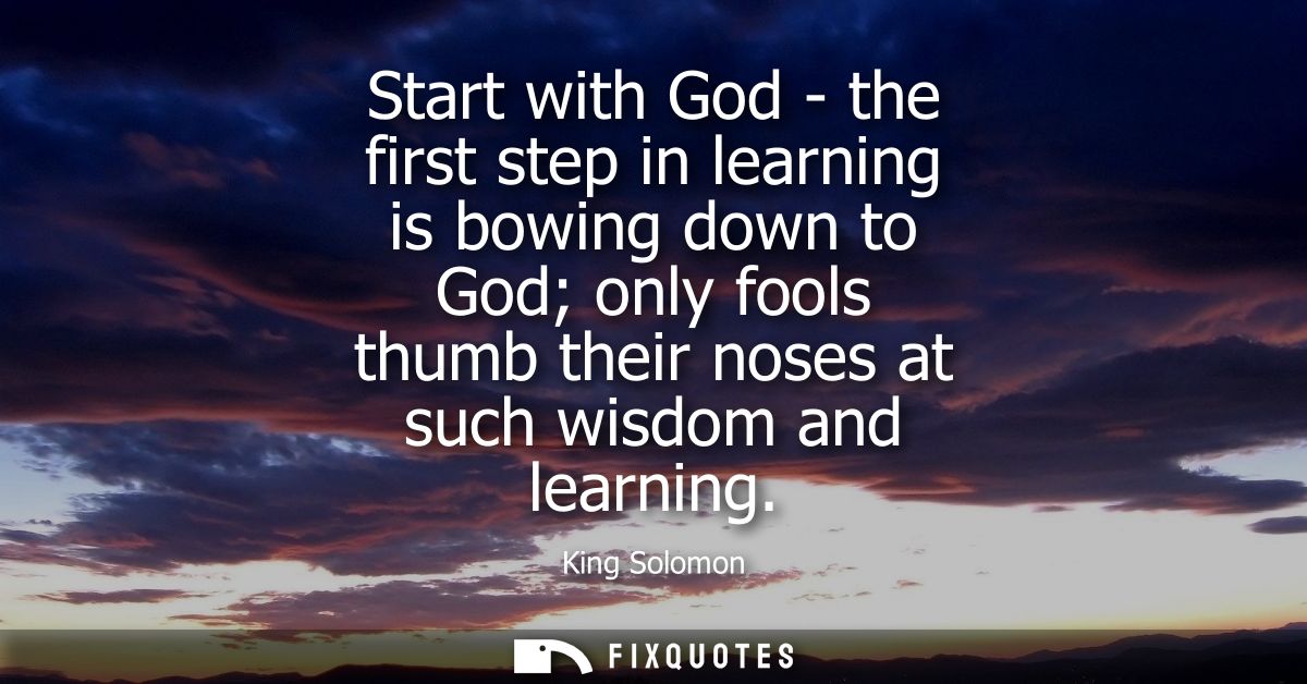 Start with God - the first step in learning is bowing down to God only fools thumb their noses at such wisdom and learni