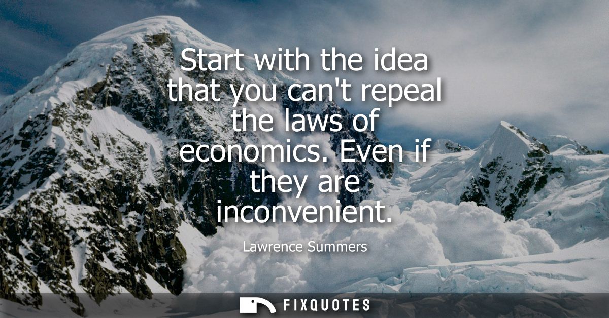 Start with the idea that you cant repeal the laws of economics. Even if they are inconvenient