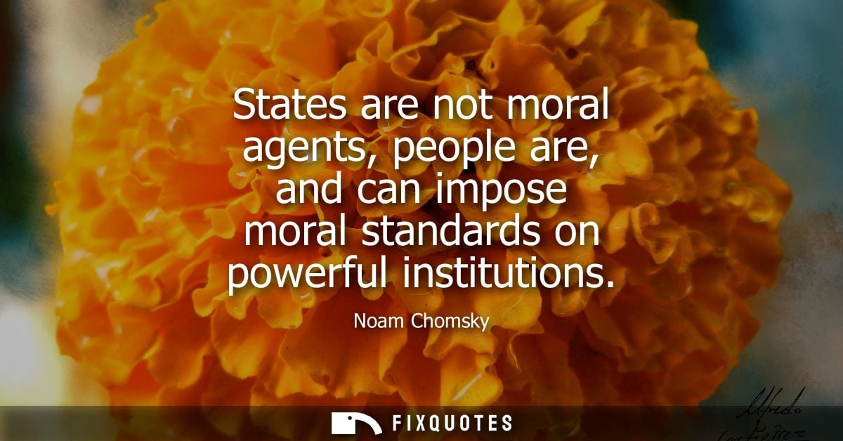 States are not moral agents, people are, and can impose moral standards on powerful institutions
