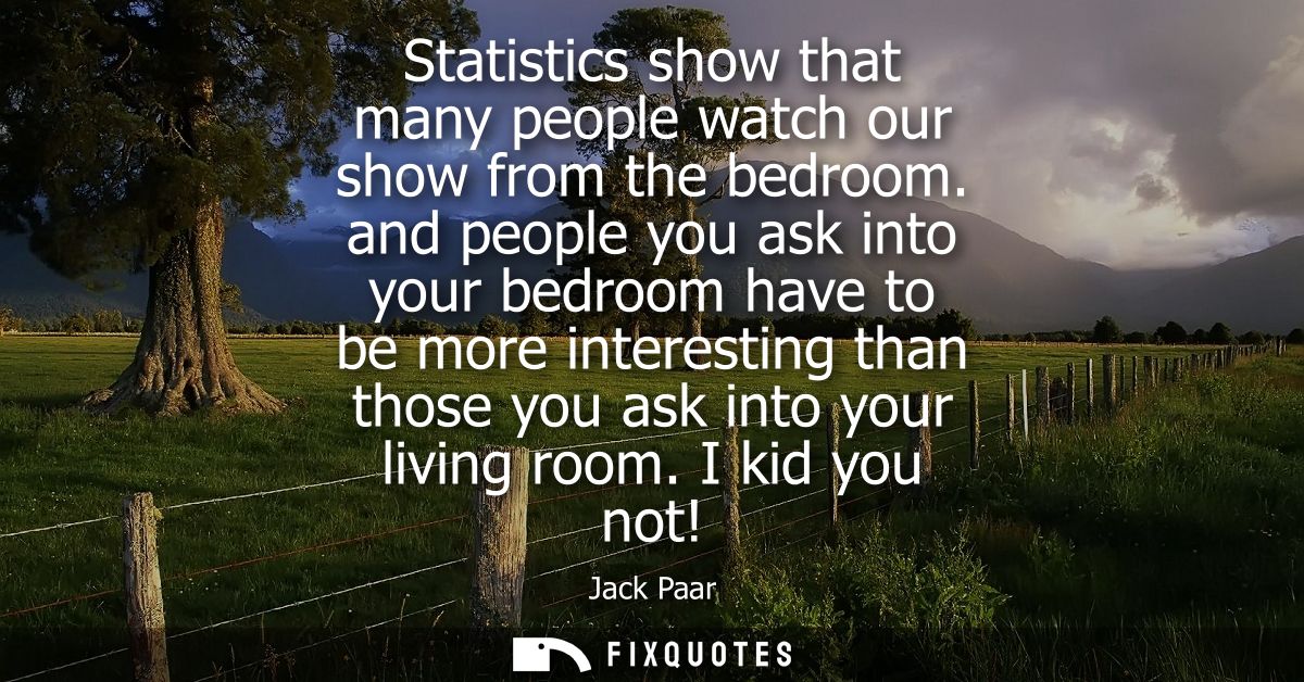 Statistics show that many people watch our show from the bedroom. and people you ask into your bedroom have to be more i
