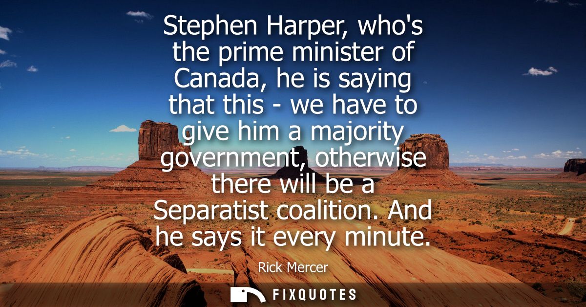 Stephen Harper, whos the prime minister of Canada, he is saying that this - we have to give him a majority government, o