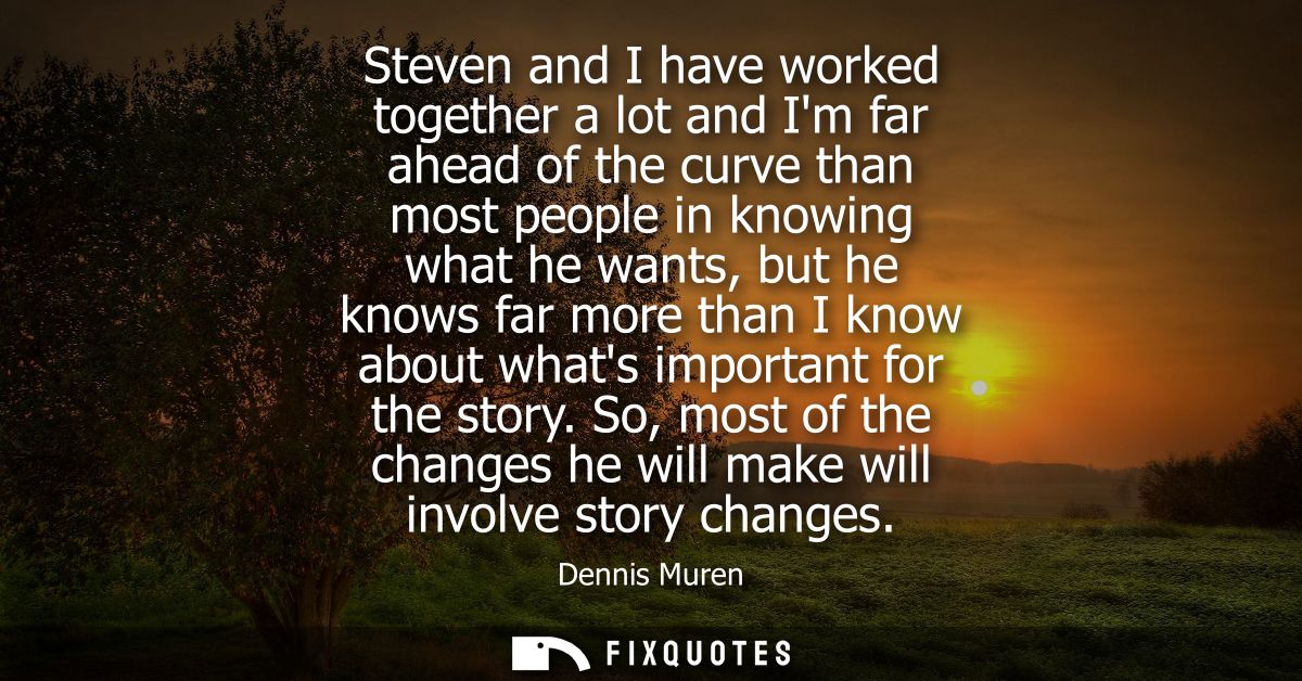 Steven and I have worked together a lot and Im far ahead of the curve than most people in knowing what he wants, but he 