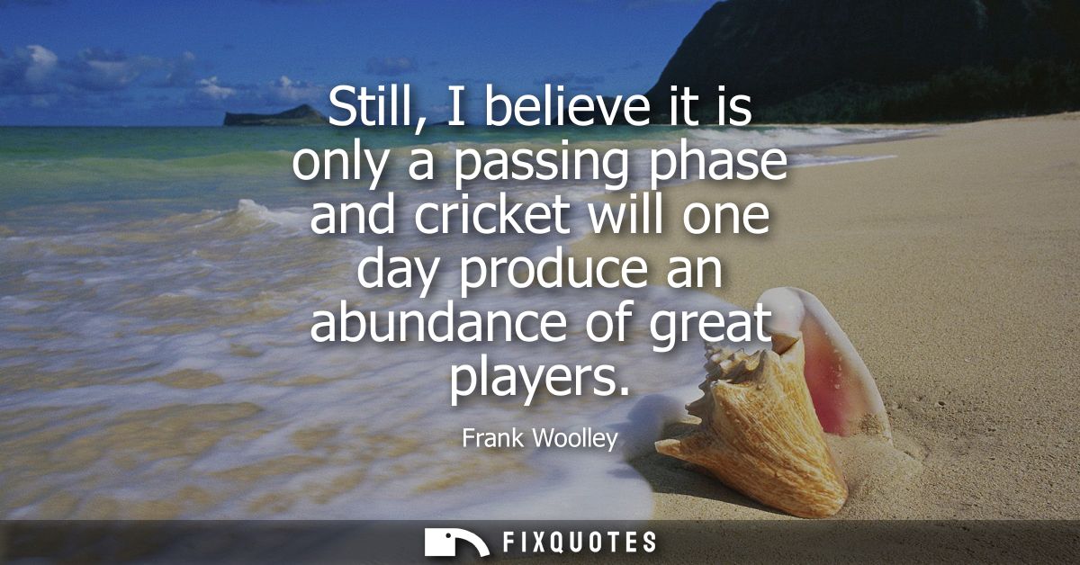 Still, I believe it is only a passing phase and cricket will one day produce an abundance of great players