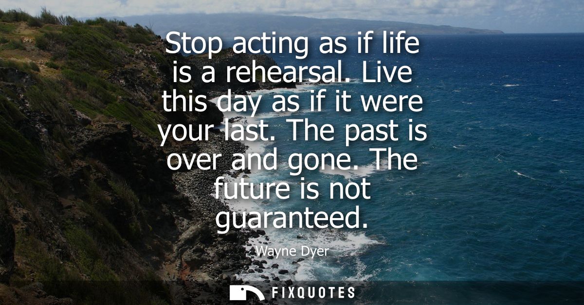 Stop acting as if life is a rehearsal. Live this day as if it were your last. The past is over and gone. The future is n