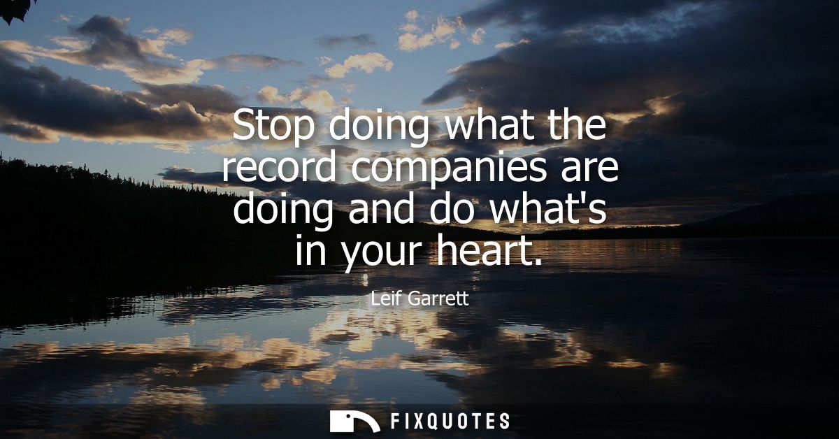 Stop doing what the record companies are doing and do whats in your heart