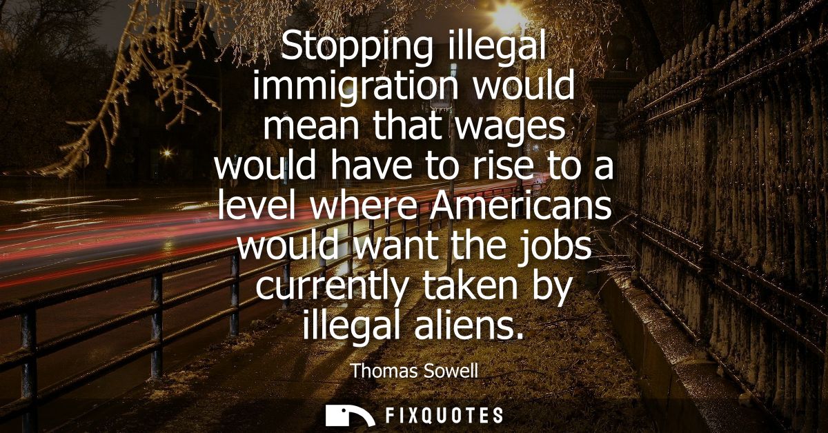 Stopping illegal immigration would mean that wages would have to rise to a level where Americans would want the jobs cur