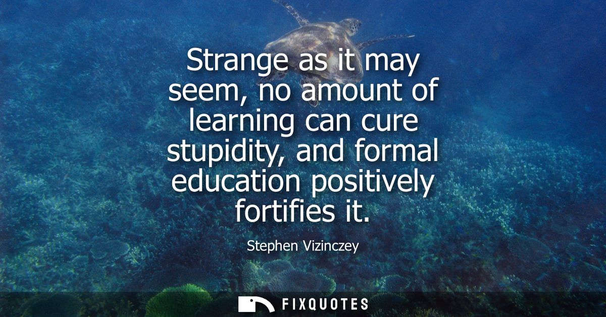 Strange as it may seem, no amount of learning can cure stupidity, and formal education positively fortifies it