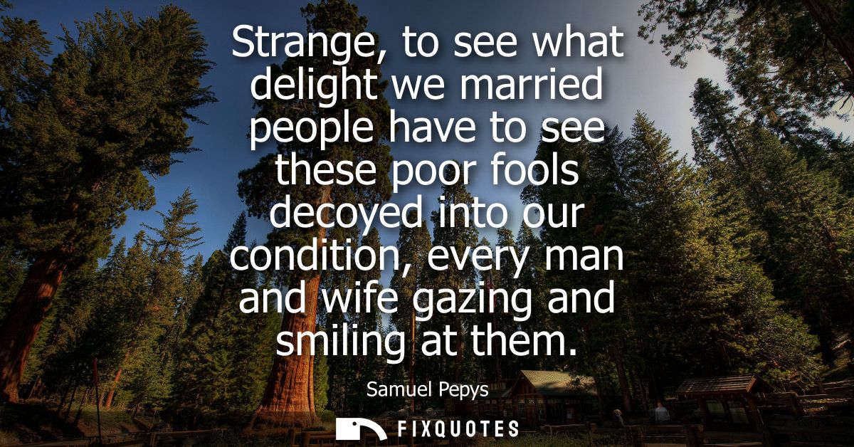 Strange, to see what delight we married people have to see these poor fools decoyed into our condition, every man and wi