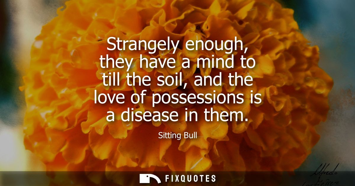 Strangely enough, they have a mind to till the soil, and the love of possessions is a disease in them