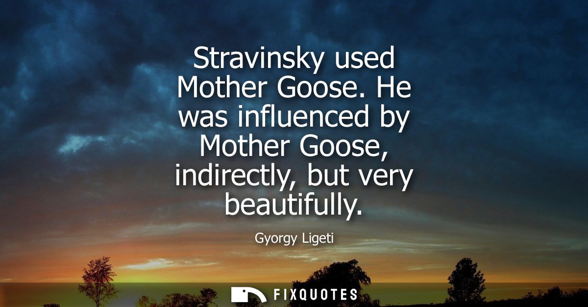 Stravinsky used Mother Goose. He was influenced by Mother Goose, indirectly, but very beautifully