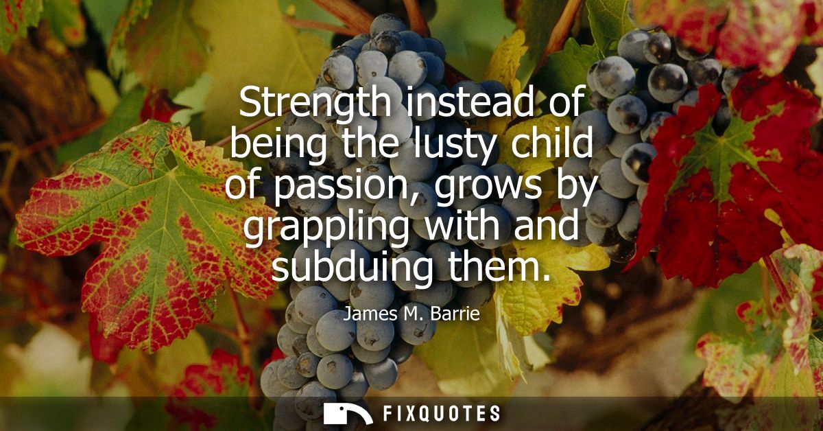 Strength instead of being the lusty child of passion, grows by grappling with and subduing them
