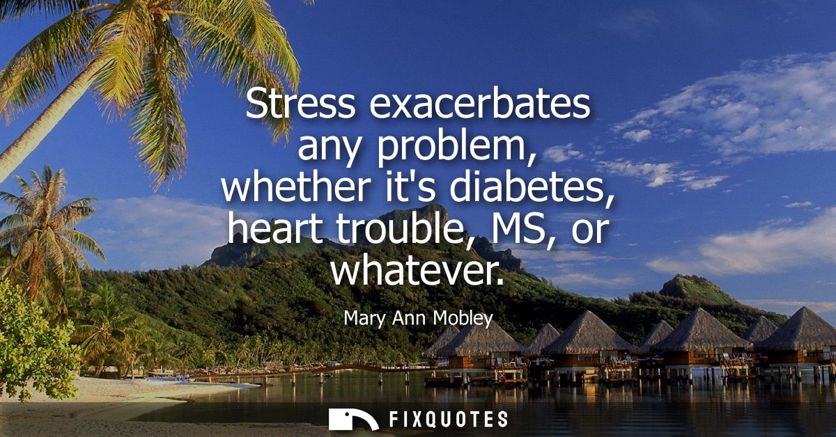 Stress exacerbates any problem, whether its diabetes, heart trouble, MS, or whatever