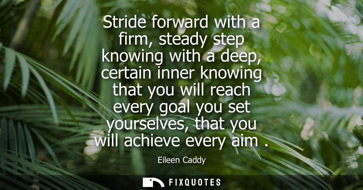 Stride forward with a firm, steady step knowing with a deep, certain inner knowing that you will reach every goal you se