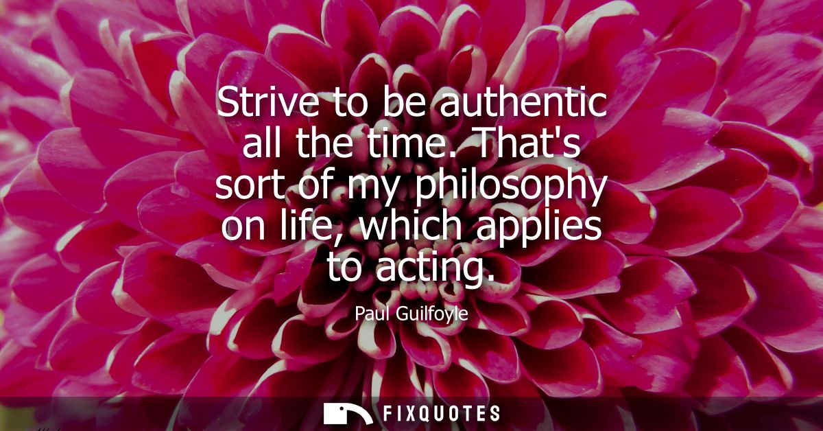 Strive to be authentic all the time. Thats sort of my philosophy on life, which applies to acting