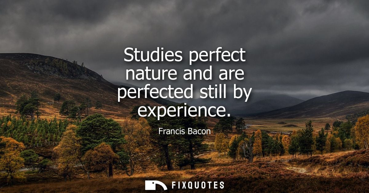 Studies perfect nature and are perfected still by experience - Francis Bacon