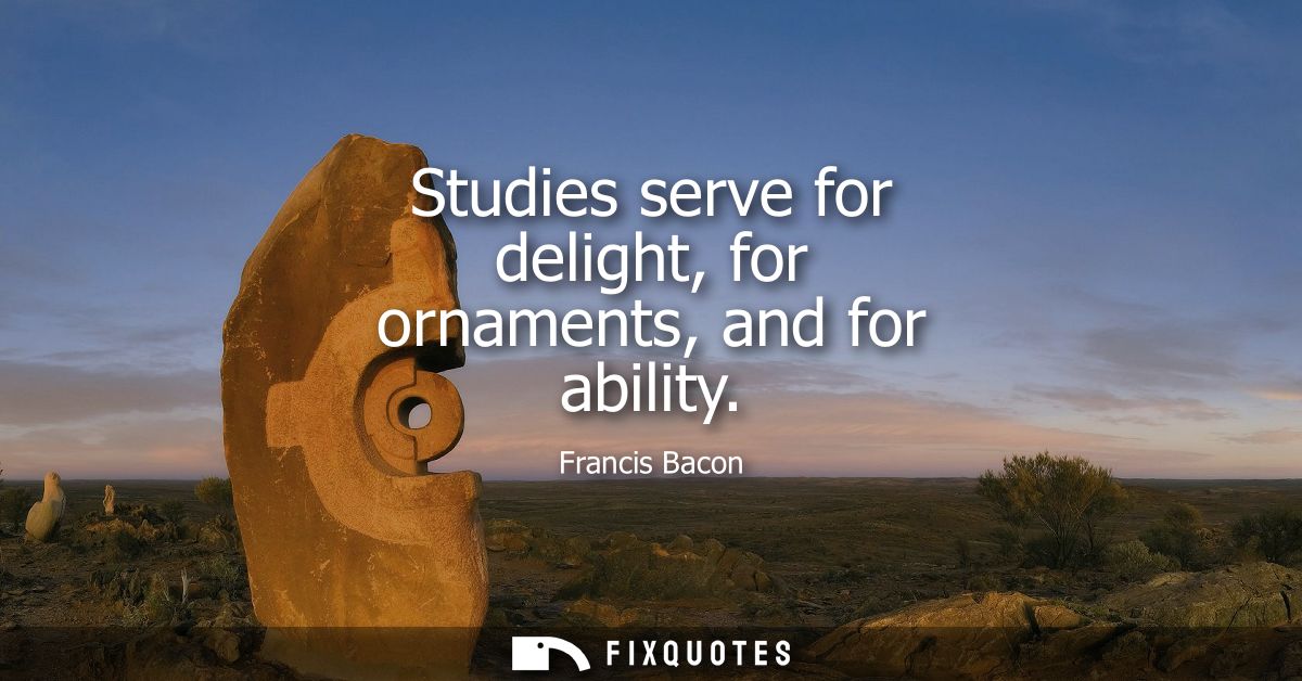 Studies serve for delight, for ornaments, and for ability - Francis Bacon