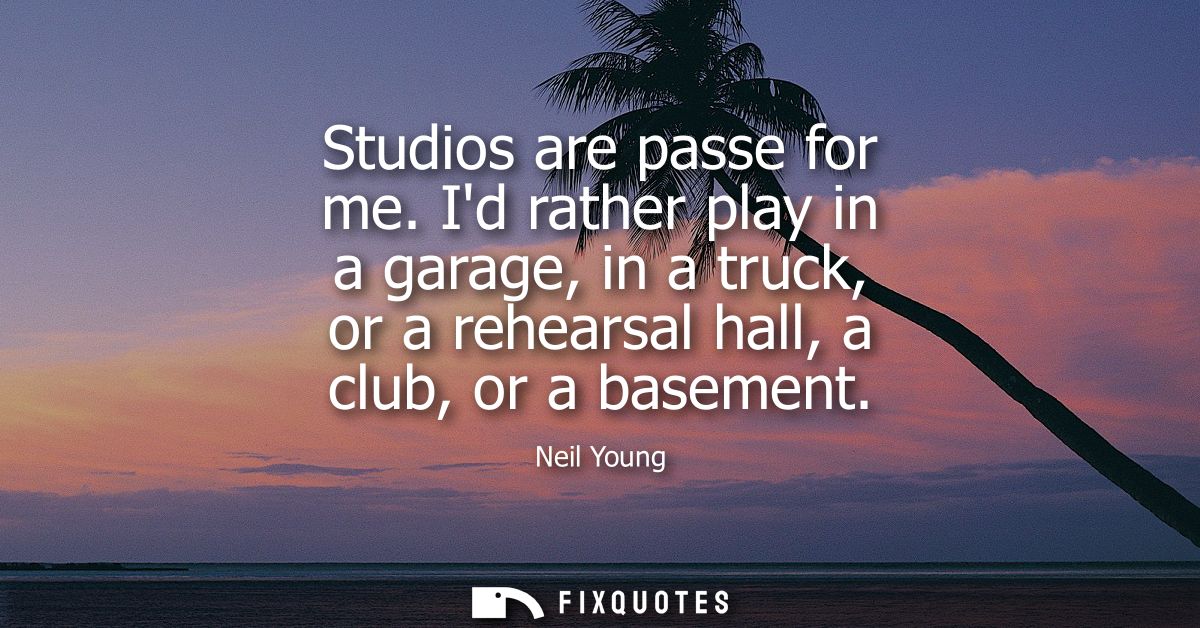 Studios are passe for me. Id rather play in a garage, in a truck, or a rehearsal hall, a club, or a basement