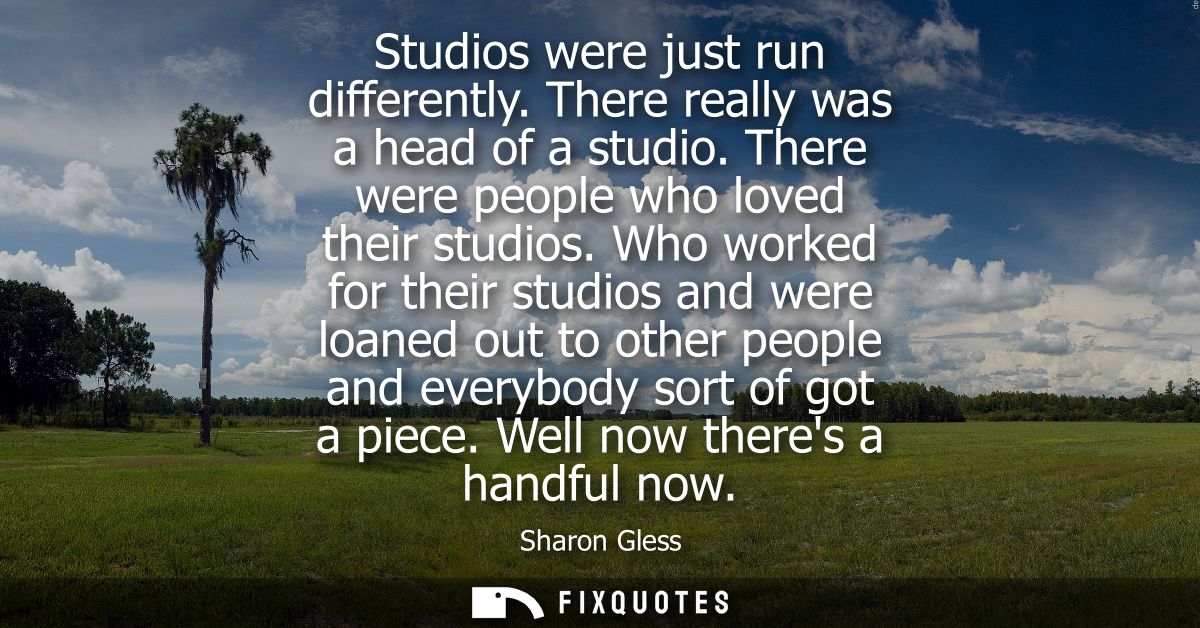 Studios were just run differently. There really was a head of a studio. There were people who loved their studios.