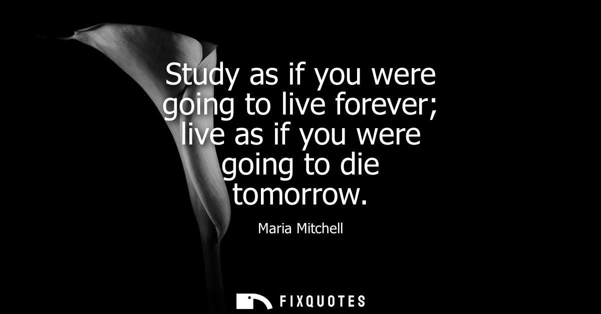 Study as if you were going to live forever live as if you were going to die tomorrow