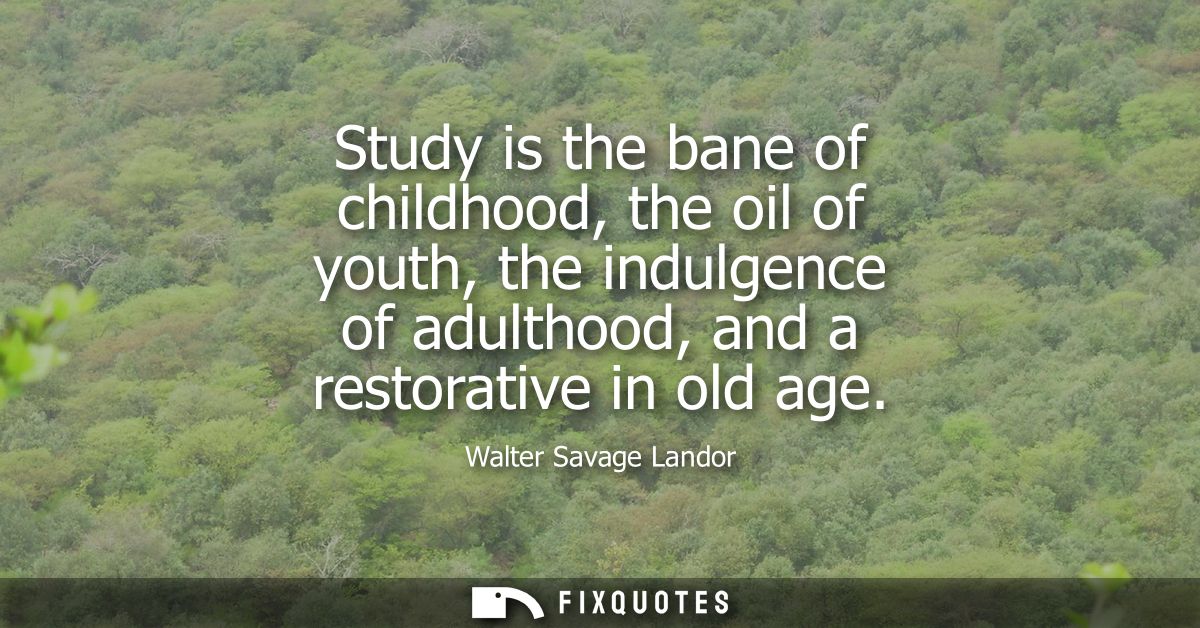 Study is the bane of childhood, the oil of youth, the indulgence of adulthood, and a restorative in old age