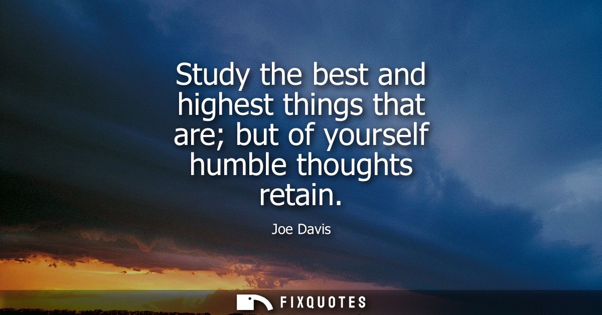 Study the best and highest things that are but of yourself humble thoughts retain
