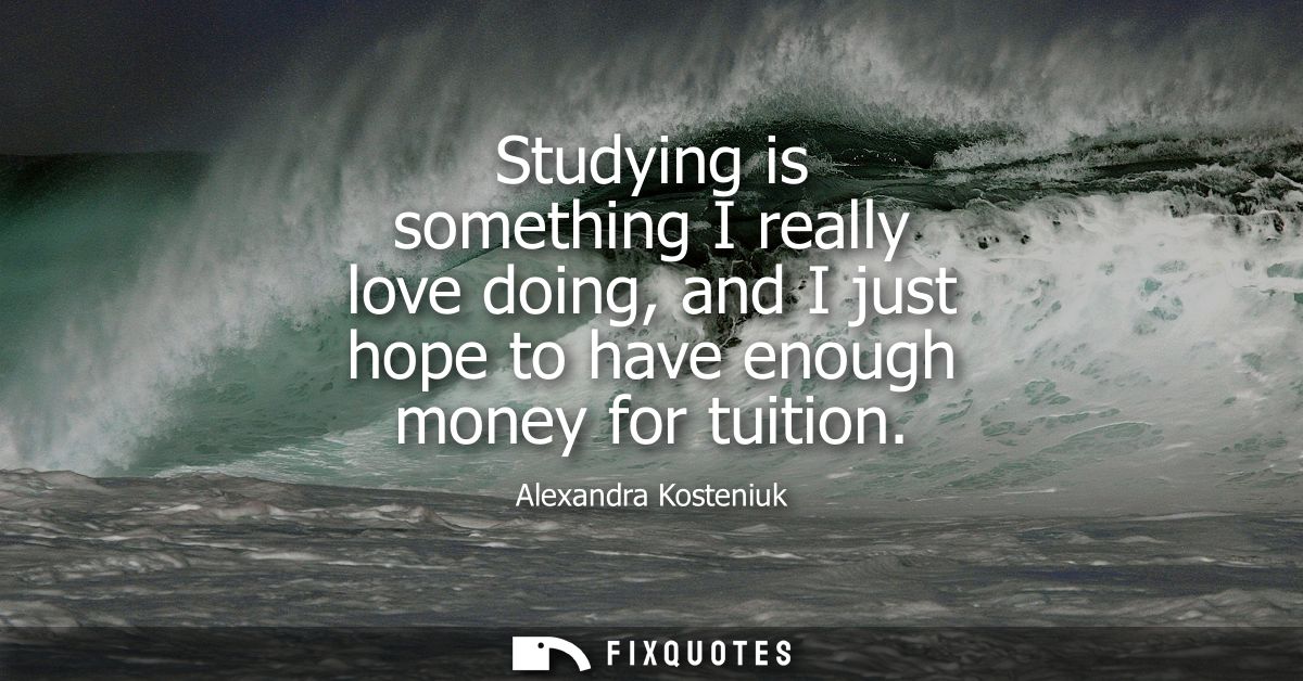 Studying is something I really love doing, and I just hope to have enough money for tuition