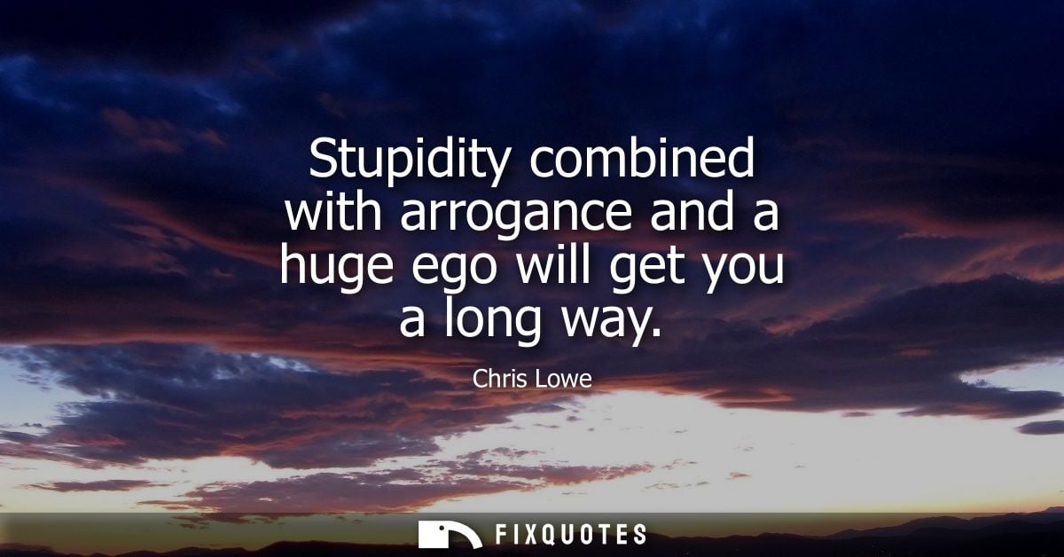 Stupidity combined with arrogance and a huge ego will get you a long way