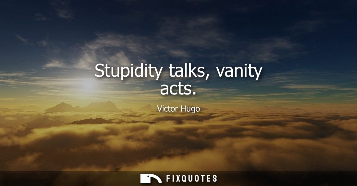 Stupidity talks, vanity acts