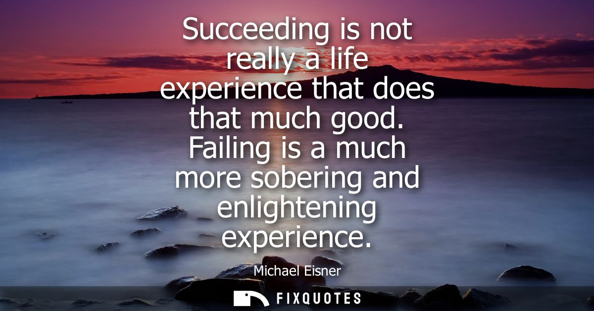 Succeeding is not really a life experience that does that much good. Failing is a much more sobering and enlightening ex