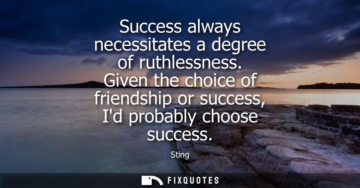 Success always necessitates a degree of ruthlessness. Given the choice of friendship or success, Id probably choose succ