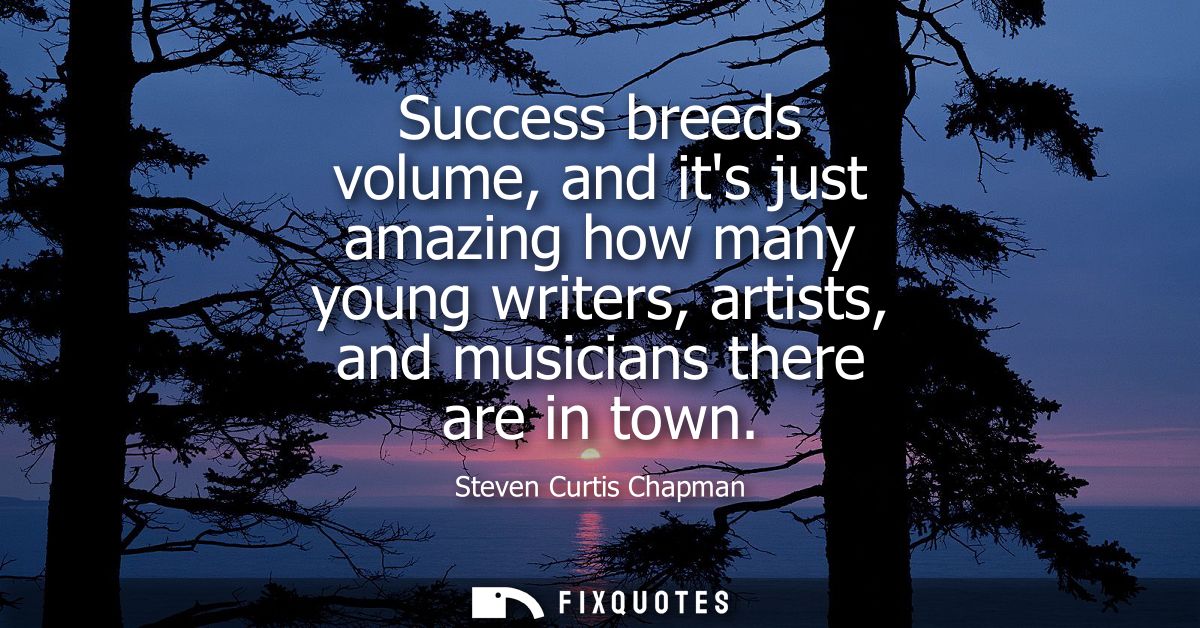 Success breeds volume, and its just amazing how many young writers, artists, and musicians there are in town