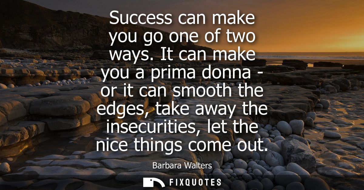 Success can make you go one of two ways. It can make you a prima donna - or it can smooth the edges, take away the insec