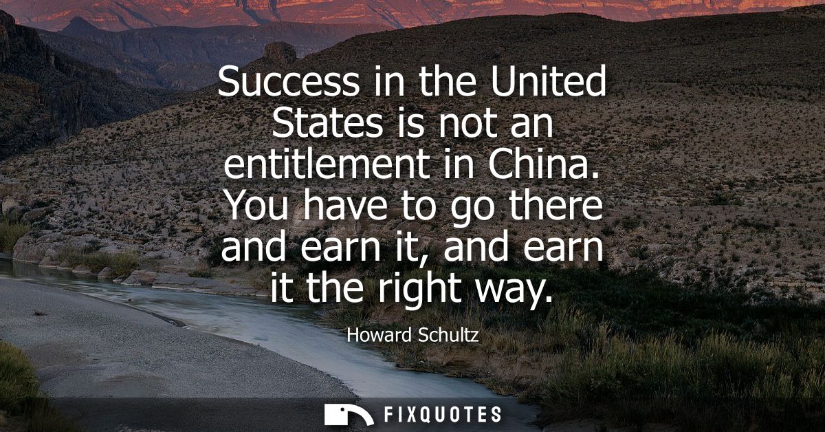 Success in the United States is not an entitlement in China. You have to go there and earn it, and earn it the right way