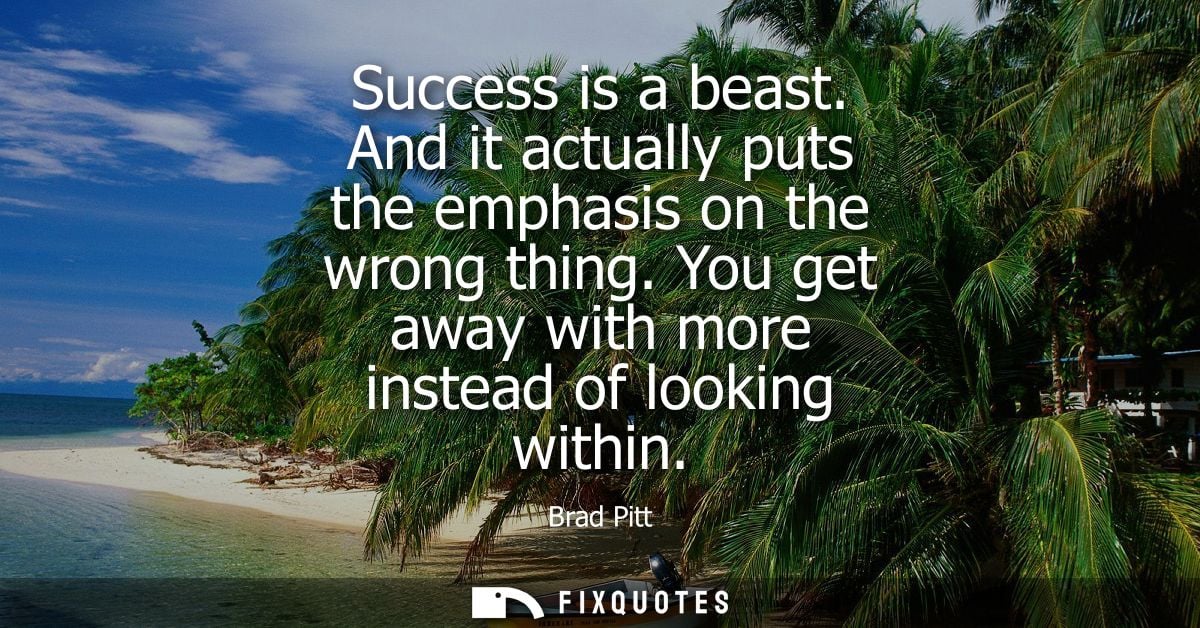 Success is a beast. And it actually puts the emphasis on the wrong thing. You get away with more instead of looking with