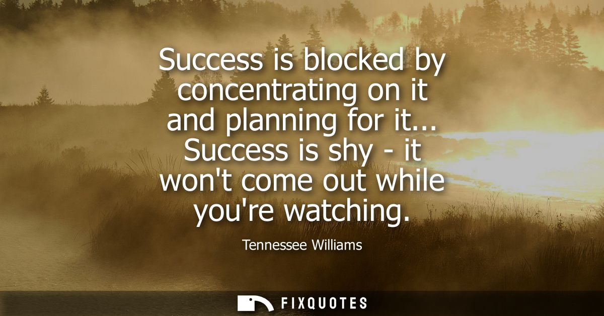 Success is blocked by concentrating on it and planning for it... Success is shy - it wont come out while youre watching
