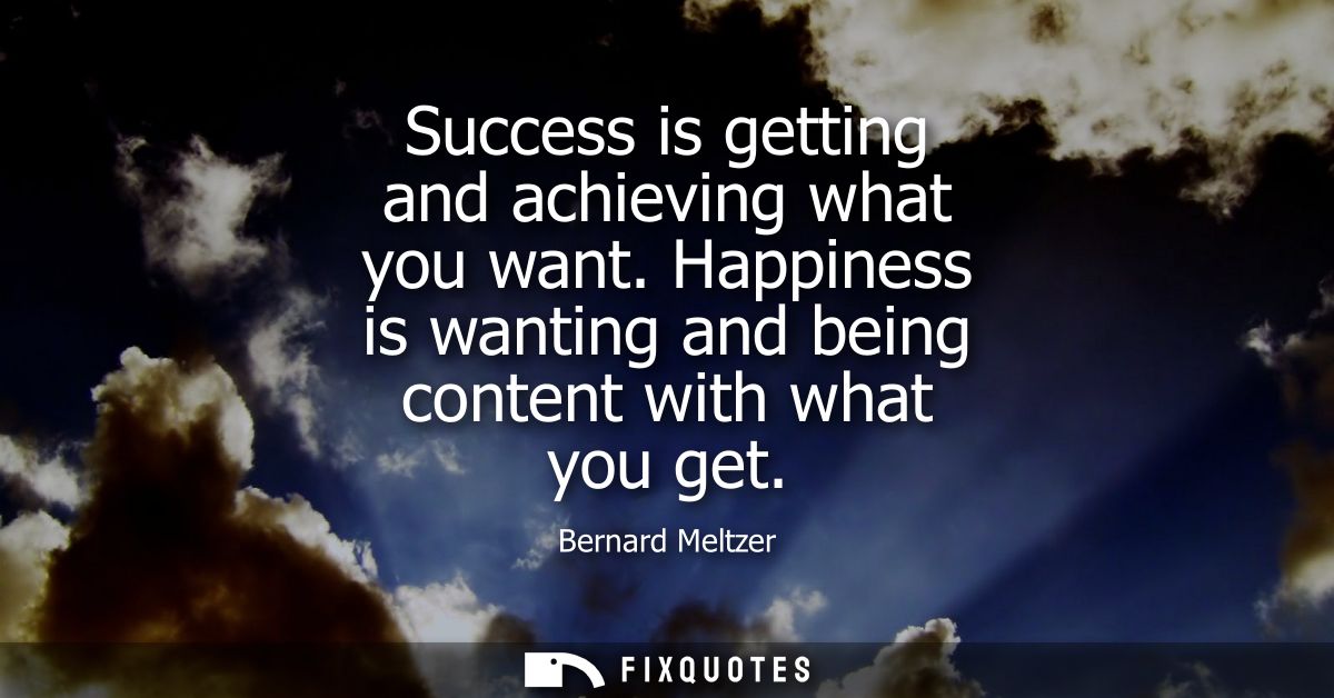 Success is getting and achieving what you want. Happiness is wanting and being content with what you get