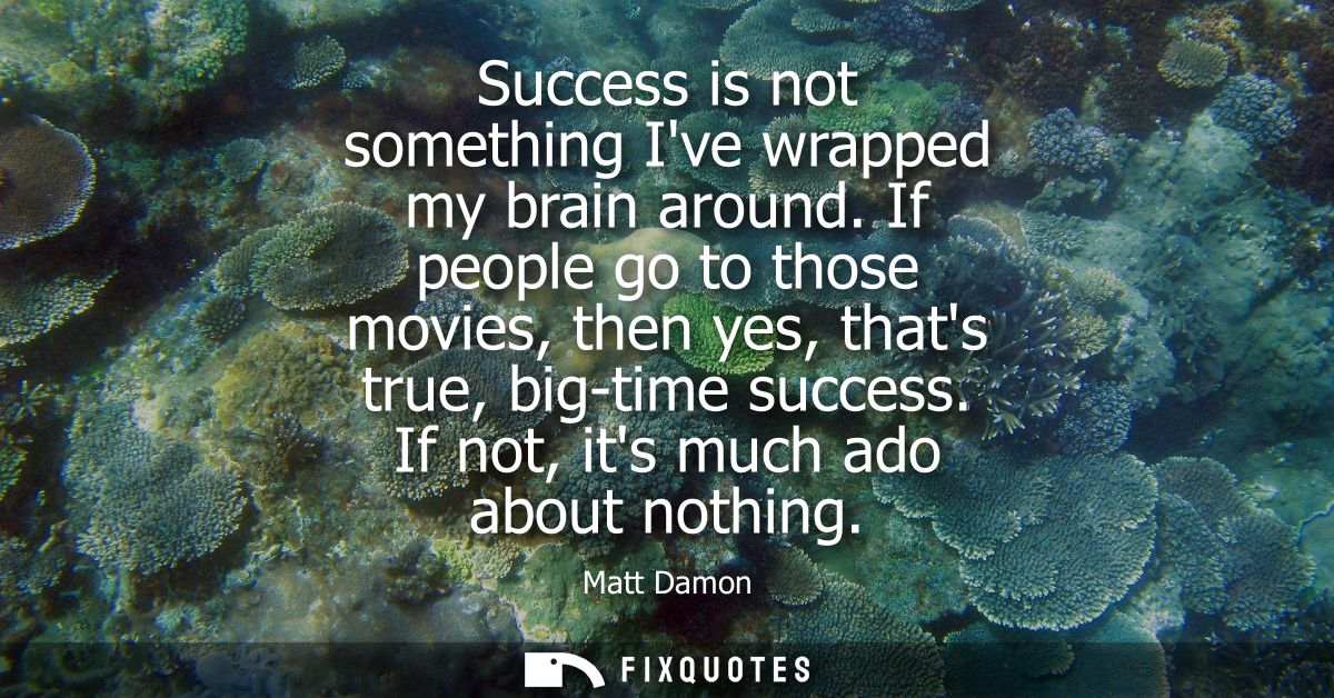 Success is not something Ive wrapped my brain around. If people go to those movies, then yes, thats true, big-time succe
