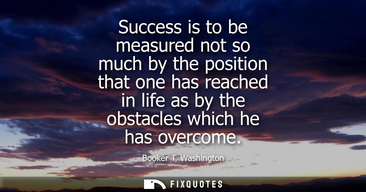 Success is to be measured not so much by the position that one has reached in life as by the obstacles which he has over