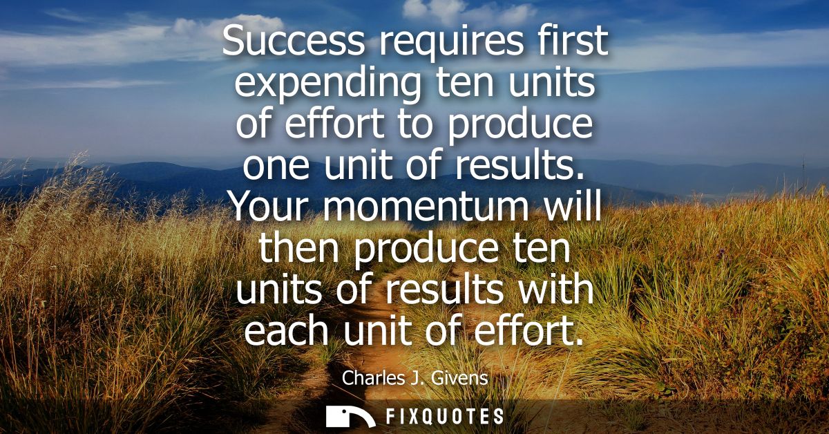 Success requires first expending ten units of effort to produce one unit of results. Your momentum will then produce ten