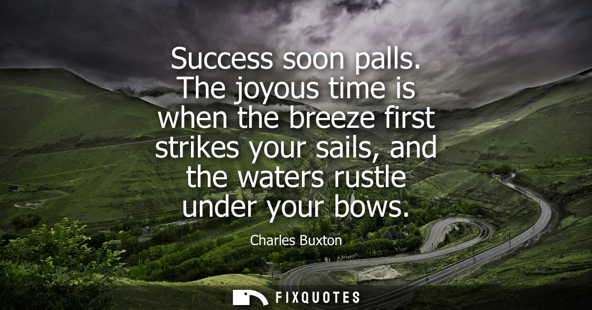 Success soon palls. The joyous time is when the breeze first strikes your sails, and the waters rustle under your bows