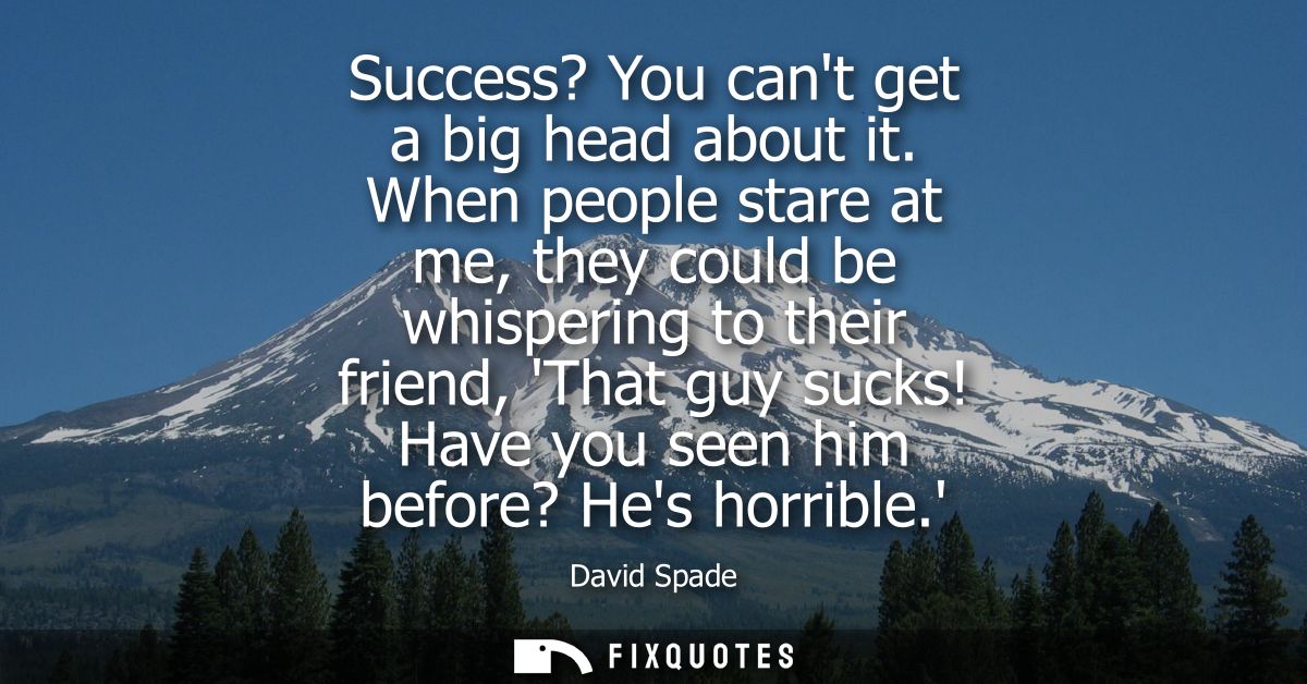 Success? You cant get a big head about it. When people stare at me, they could be whispering to their friend, That guy s