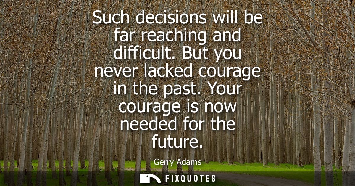 Such decisions will be far reaching and difficult. But you never lacked courage in the past. Your courage is now needed 