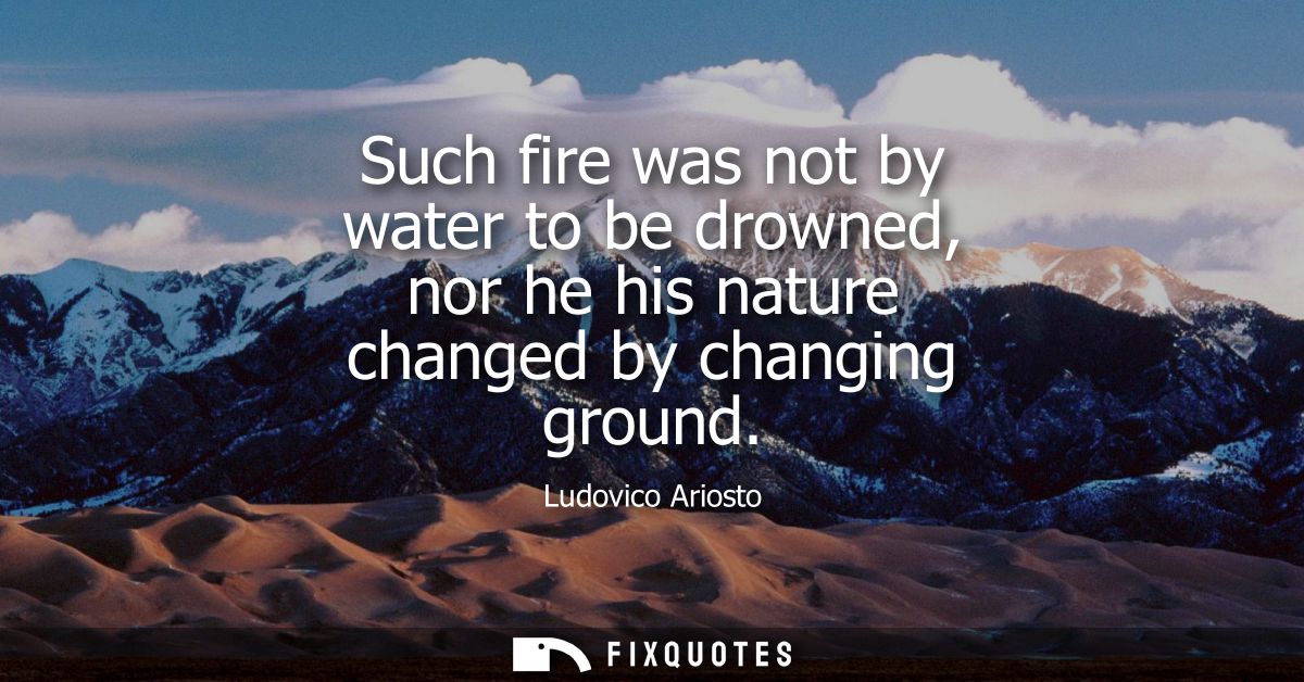 Such fire was not by water to be drowned, nor he his nature changed by changing ground