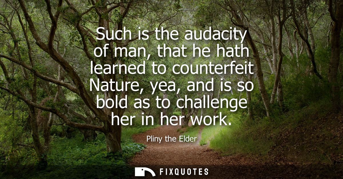 Such is the audacity of man, that he hath learned to counterfeit Nature, yea, and is so bold as to challenge her in her 