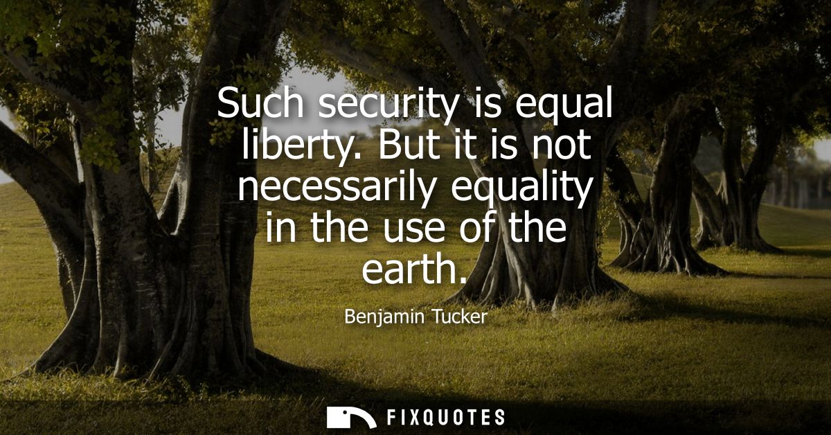 Such security is equal liberty. But it is not necessarily equality in the use of the earth